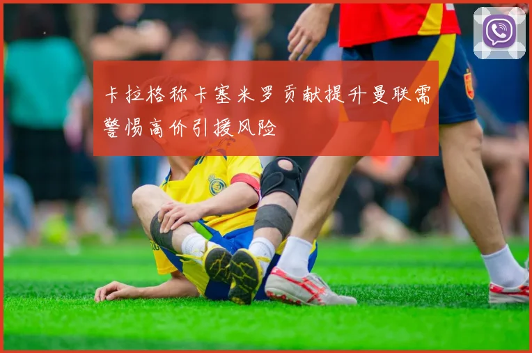 卡拉格称卡塞米罗贡献提升曼联需警惕高价引援风险