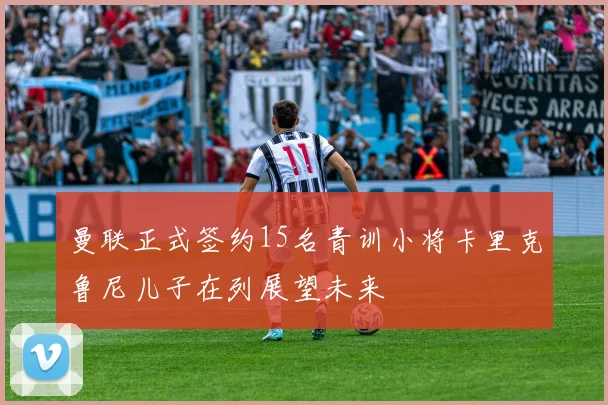 曼联正式签约15名青训小将卡里克鲁尼儿子在列展望未来