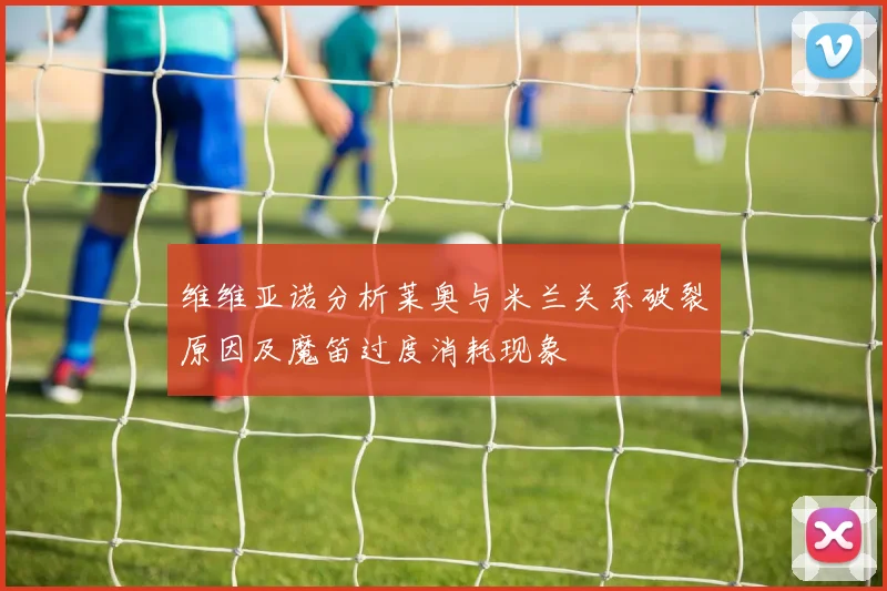 维维亚诺分析莱奥与米兰关系破裂原因及魔笛过度消耗现象