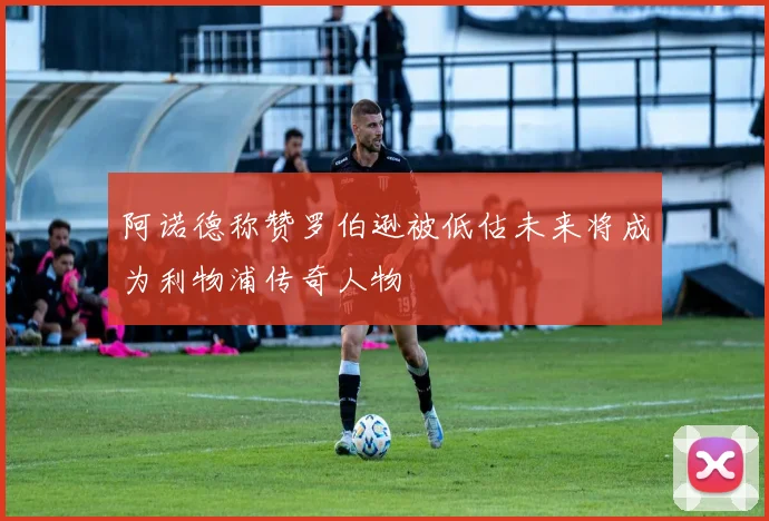 阿诺德称赞罗伯逊被低估未来将成为利物浦传奇人物