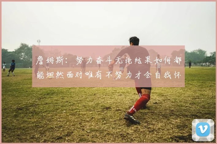 詹姆斯：努力奋斗无论结果如何都能坦然面对唯有不努力才会自我怀疑