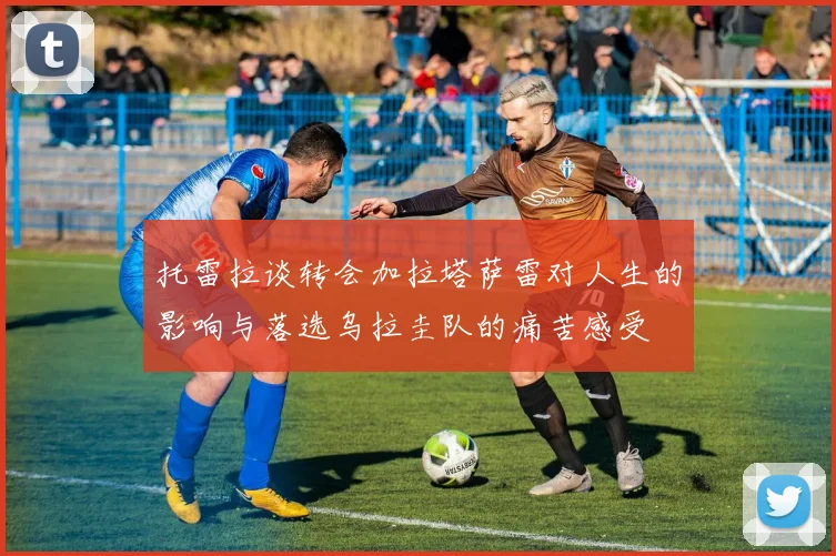 托雷拉谈转会加拉塔萨雷对人生的影响与落选乌拉圭队的痛苦感受