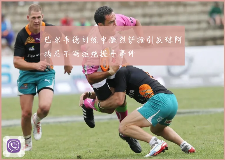 巴尔韦德训练中激烈铲抢引发琼阿梅尼不满拒绝握手事件