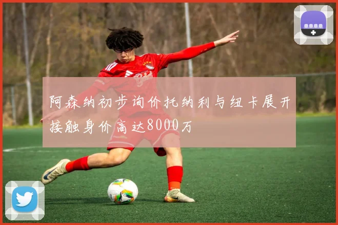 阿森纳初步询价托纳利与纽卡展开接触身价高达8000万