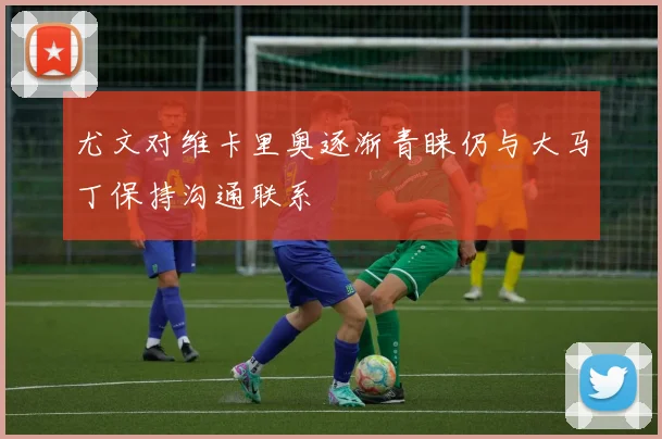 尤文对维卡里奥逐渐青睐仍与大马丁保持沟通联系
