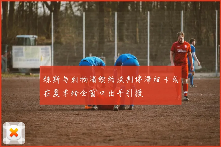 琼斯与利物浦续约谈判停滞纽卡或在夏季转会窗口出手引援