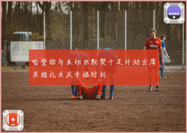 哈登称与米切尔默契十足计划出席其婚礼共庆幸福时刻