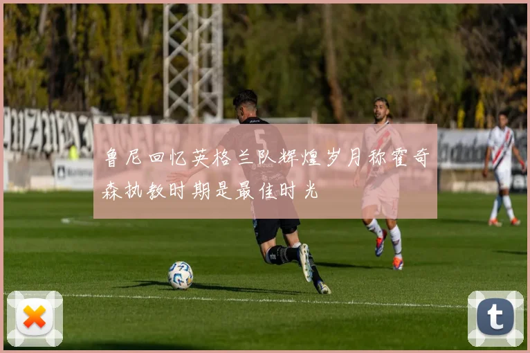 鲁尼回忆英格兰队辉煌岁月称霍奇森执教时期是最佳时光