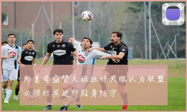约基奇盛赞文班独特天赋认为联盟必须对其进行贴身防守