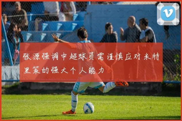 张源强调中超球员需谨慎应对米特里策的强大个人能力
